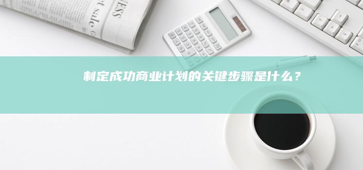 制定成功商业计划的关键步骤是什么？