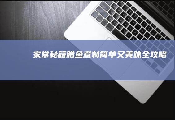 家常秘籍：腊鱼煮制简单又美味全攻略